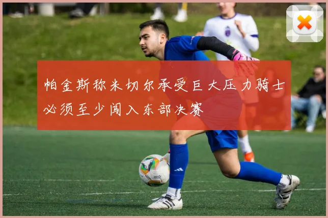 帕金斯称米切尔承受巨大压力骑士必须至少闯入东部决赛