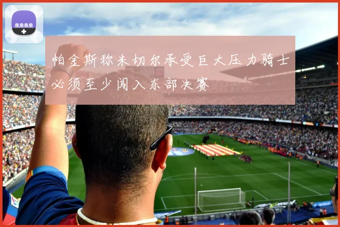 帕金斯称米切尔承受巨大压力骑士必须至少闯入东部决赛