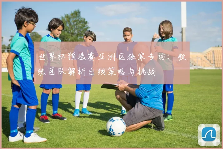 世界杯预选赛亚洲区独家专访：教练团队解析出线策略与挑战