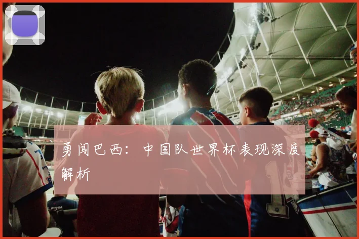 勇闯巴西:中国队世界杯表现深度解析
