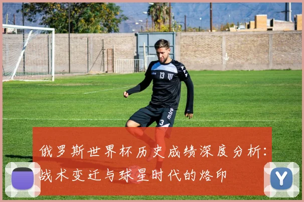 俄罗斯世界杯历史成绩深度分析:战术变迁与球星时代的烙印