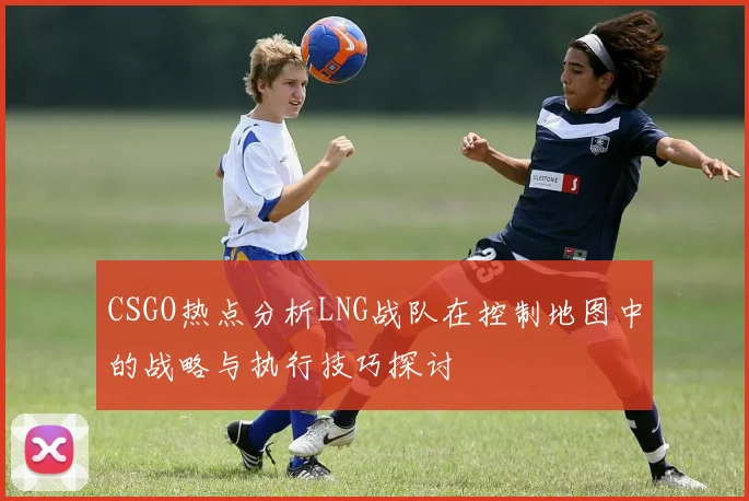 CSGO热点分析LNG战队在控制地图中的战略与执行技巧探讨