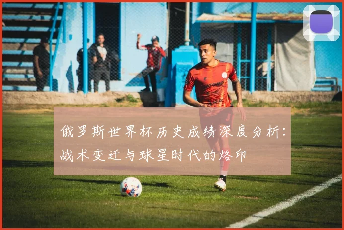 俄罗斯世界杯历史成绩深度分析:战术变迁与球星时代的烙印