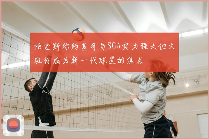 帕金斯称约基奇与SGA实力强大但文班将成为新一代球星的焦点