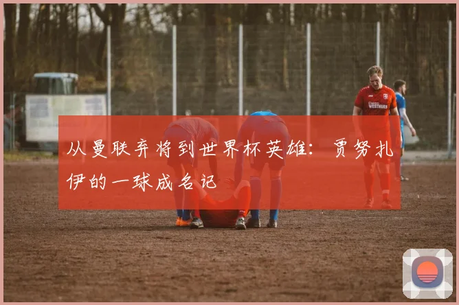 从曼联弃将到世界杯英雄:贾努扎伊的一球成名记