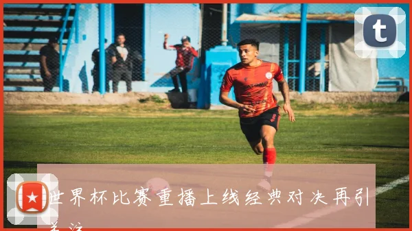 世界杯比赛重播上线经典对决再引关注