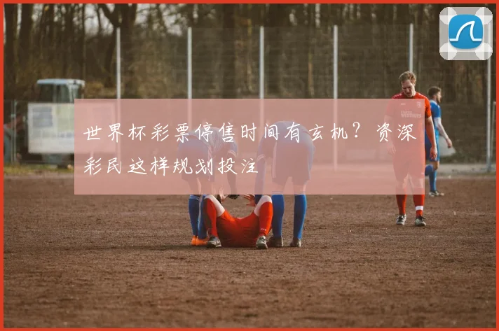 世界杯彩票停售时间有玄机?资深彩民这样规划投注