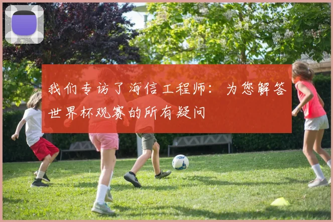 我们专访了海信工程师:为您解答世界杯观赛的所有疑问