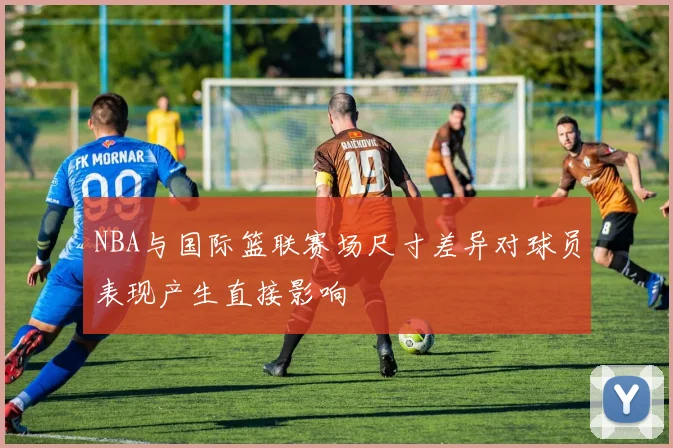 NBA与国际篮联赛场尺寸差异对球员表现产生直接影响