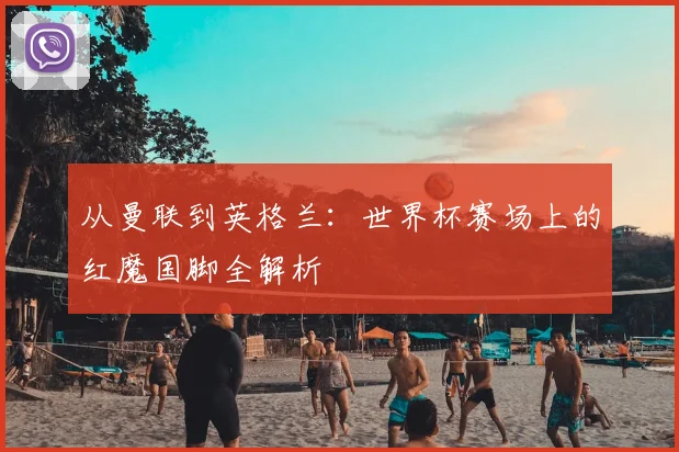 从曼联到英格兰:世界杯赛场上的红魔国脚全解析