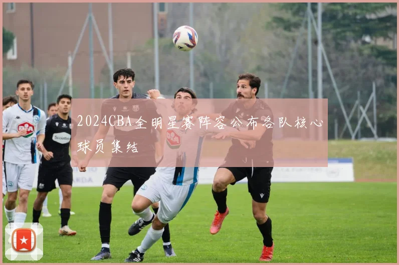 2024CBA全明星赛阵容公布各队核心球员集结