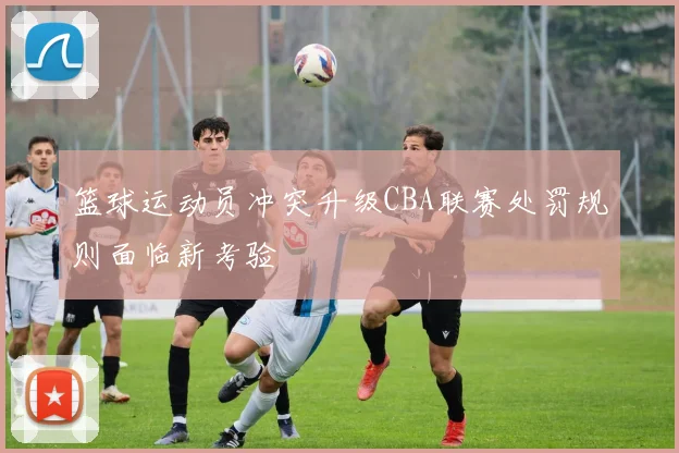 篮球运动员冲突升级CBA联赛处罚规则面临新考验