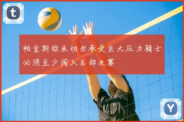 帕金斯称米切尔承受巨大压力骑士必须至少闯入东部决赛