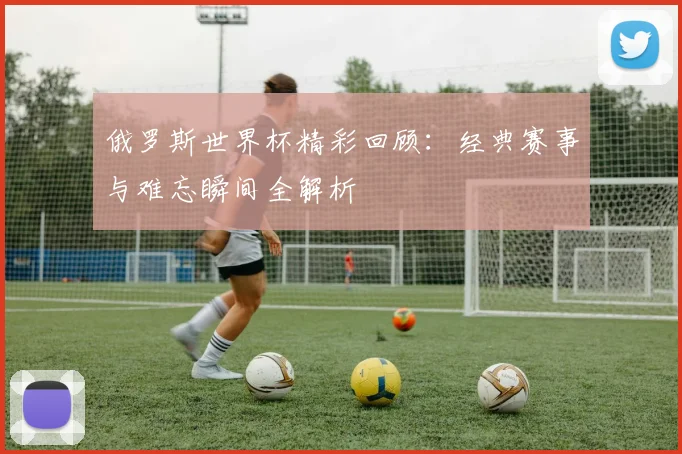 俄罗斯世界杯精彩回顾：经典赛事与难忘瞬间全解析
