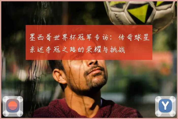 墨西哥世界杯冠军专访：传奇球星亲述夺冠之路的荣耀与挑战