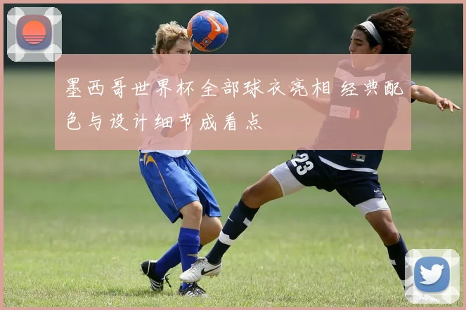 墨西哥世界杯全部球衣亮相 经典配色与设计细节成看点