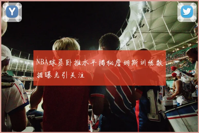 NBA球员卧推水平揭秘詹姆斯训练数据曝光引关注