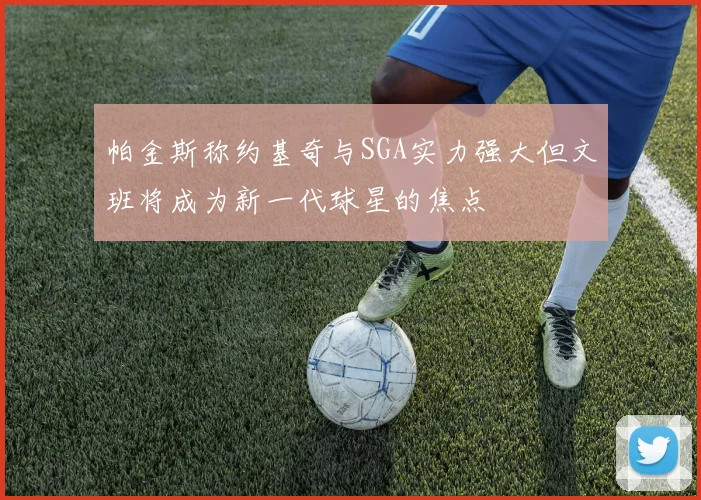 帕金斯称约基奇与SGA实力强大但文班将成为新一代球星的焦点
