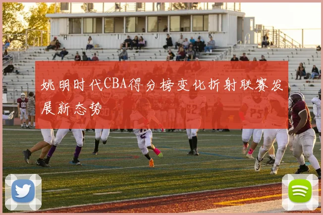 姚明时代CBA得分榜变化折射联赛发展新态势
