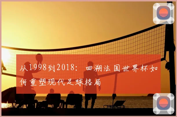 从1998到2018:回溯法国世界杯如何重塑现代足球格局