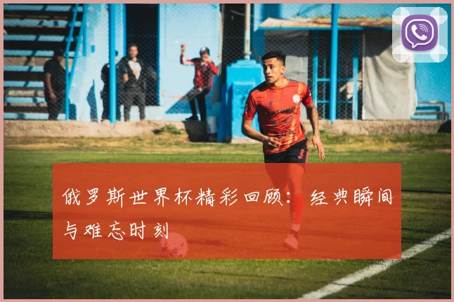 俄罗斯世界杯精彩回顾:经典瞬间与难忘时刻