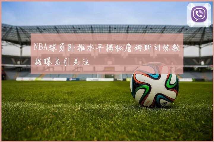 NBA球员卧推水平揭秘詹姆斯训练数据曝光引关注