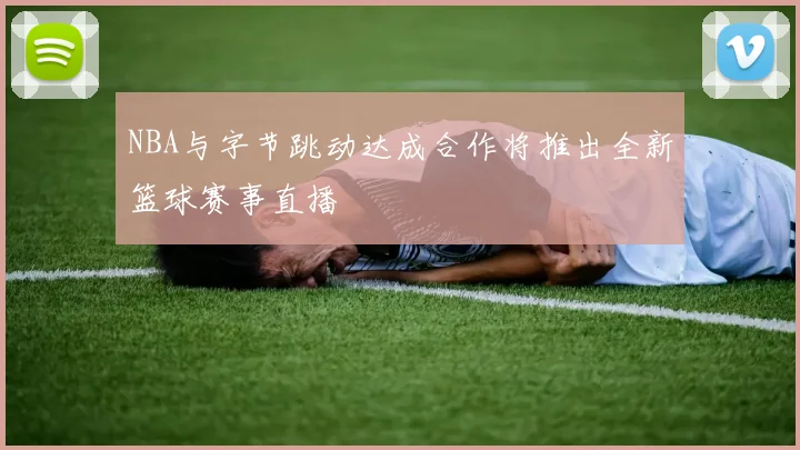 NBA与字节跳动达成合作将推出全新篮球赛事直播