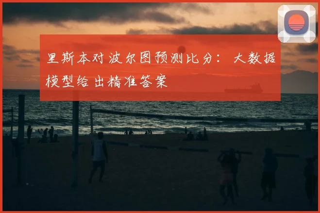 里斯本对波尔图预测比分:大数据模型给出精准答案