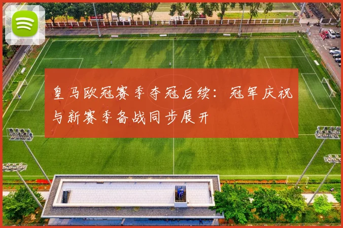 皇马欧冠赛季夺冠后续:冠军庆祝与新赛季备战同步展开