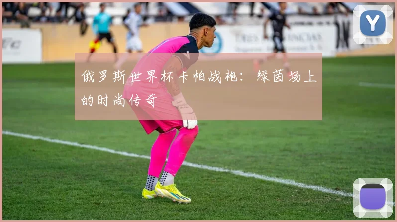 俄罗斯世界杯卡帕战袍:绿茵场上的时尚传奇