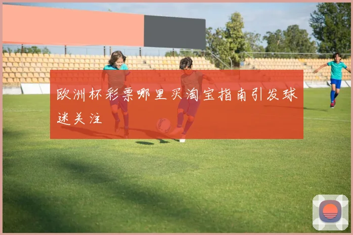 欧洲杯彩票哪里买淘宝指南引发球迷关注