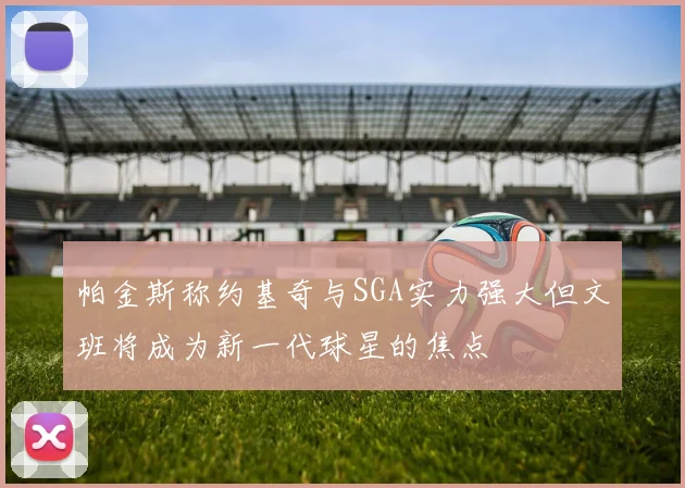 帕金斯称约基奇与SGA实力强大但文班将成为新一代球星的焦点