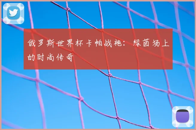 俄罗斯世界杯卡帕战袍:绿茵场上的时尚传奇