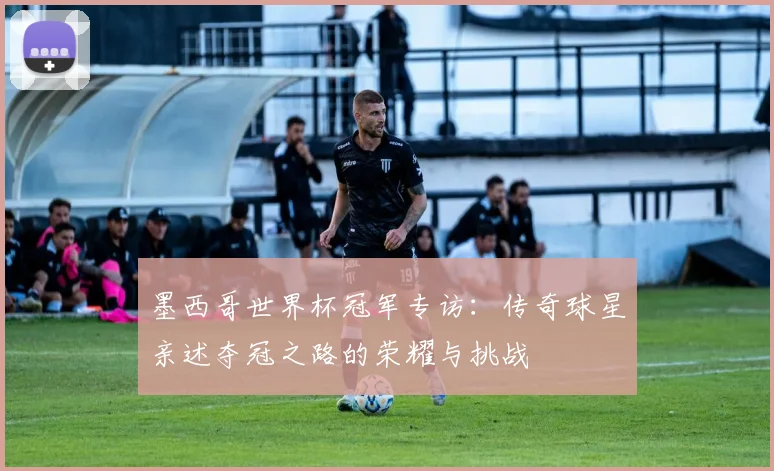 墨西哥世界杯冠军专访：传奇球星亲述夺冠之路的荣耀与挑战