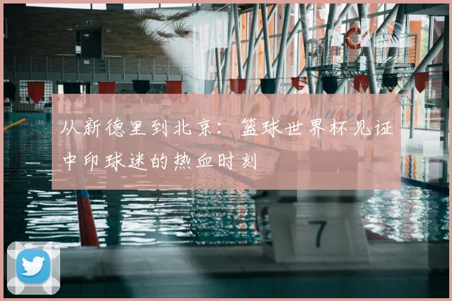从新德里到北京：篮球世界杯见证中印球迷的热血时刻