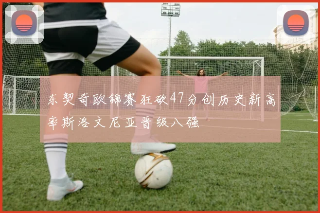 东契奇欧锦赛狂砍47分创历史新高率斯洛文尼亚晋级八强