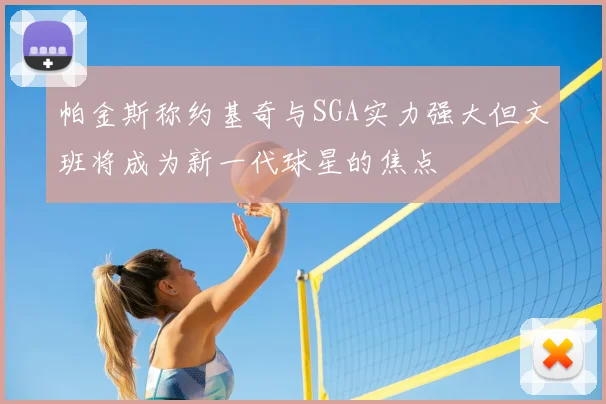 帕金斯称约基奇与SGA实力强大但文班将成为新一代球星的焦点