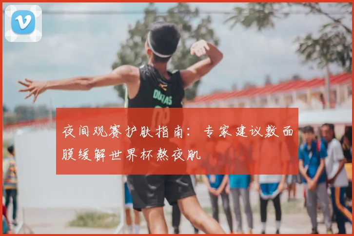 夜间观赛护肤指南:专家建议敷面膜缓解世界杯熬夜肌