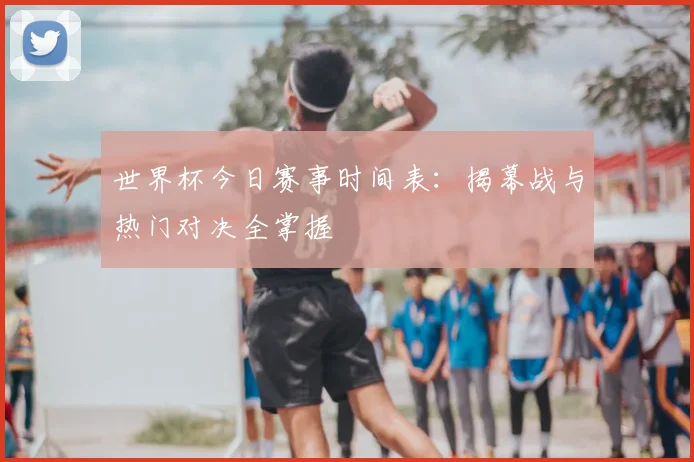 世界杯今日赛事时间表：揭幕战与热门对决全掌握