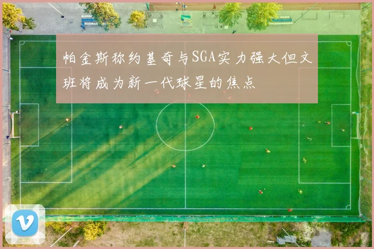 帕金斯称约基奇与SGA实力强大但文班将成为新一代球星的焦点
