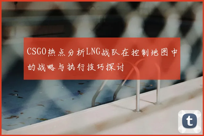 CSGO热点分析LNG战队在控制地图中的战略与执行技巧探讨