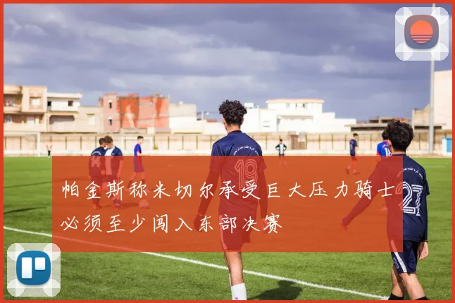 帕金斯称米切尔承受巨大压力骑士必须至少闯入东部决赛