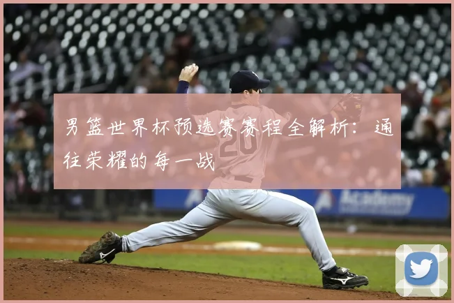 男篮世界杯预选赛赛程全解析:通往荣耀的每一战