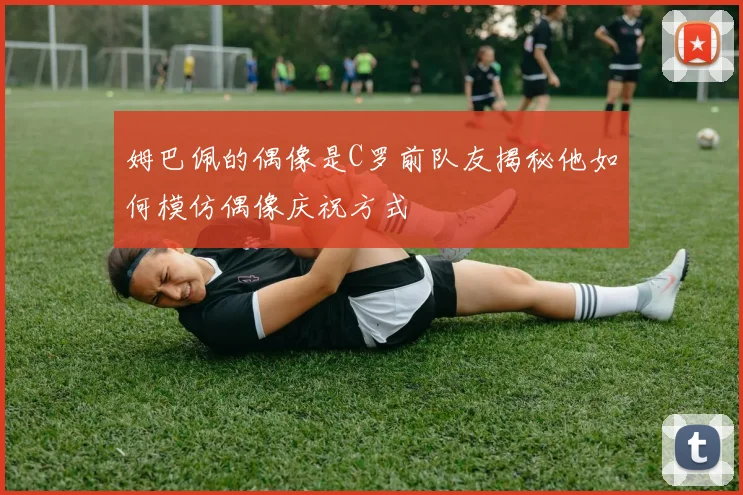 姆巴佩的偶像是C罗前队友揭秘他如何模仿偶像庆祝方式