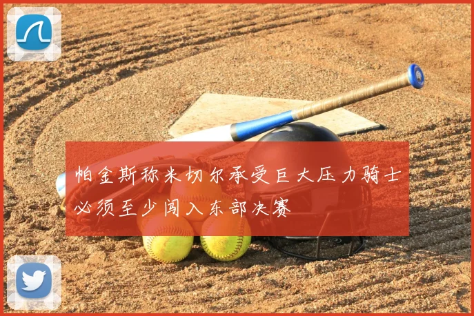 帕金斯称米切尔承受巨大压力骑士必须至少闯入东部决赛