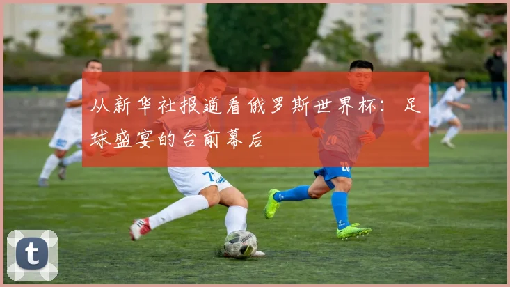 从新华社报道看俄罗斯世界杯：足球盛宴的台前幕后