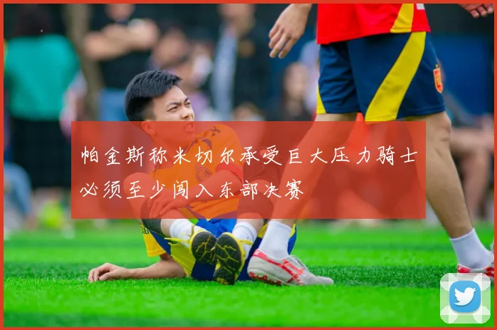 帕金斯称米切尔承受巨大压力骑士必须至少闯入东部决赛
