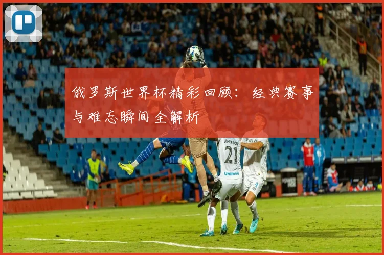 俄罗斯世界杯精彩回顾:经典赛事与难忘瞬间全解析