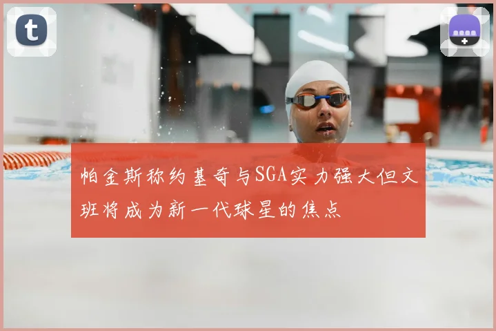 帕金斯称约基奇与SGA实力强大但文班将成为新一代球星的焦点