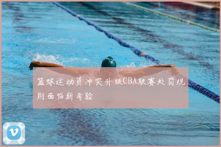 篮球运动员冲突升级CBA联赛处罚规则面临新考验